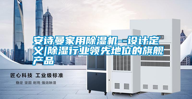 安詩曼家用除濕機(jī)--設(shè)計定義|除濕行業(yè)領(lǐng)先地位的旗艦產(chǎn)品