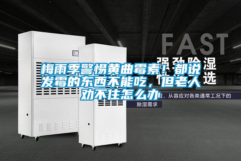 梅雨季警惕黃曲霉素！都說(shuō)發(fā)霉的東西不能吃，但老人勸不住怎么辦