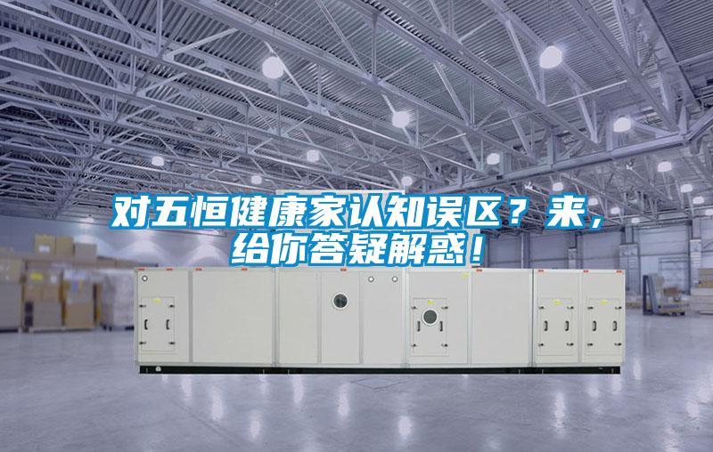 對(duì)五恒健康家認(rèn)知誤區(qū)？來(lái)，給你答疑解惑！