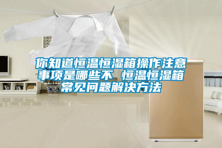 你知道恒溫恒濕箱操作注意事項(xiàng)是哪些不 恒溫恒濕箱常見問題解決方法