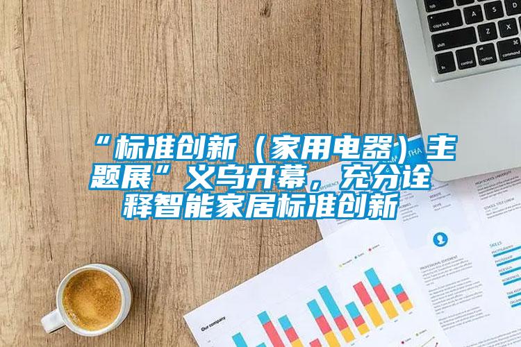 “標(biāo)準(zhǔn)創(chuàng)新（家用電器）主題展”義烏開幕，充分詮釋智能家居標(biāo)準(zhǔn)創(chuàng)新