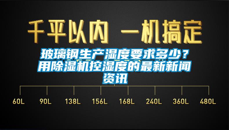 玻璃鋼生產(chǎn)濕度要求多少？用除濕機控濕度的最新新聞資訊