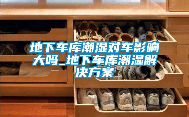 地下車庫潮濕對(duì)車影響大嗎_地下車庫潮濕解決方案