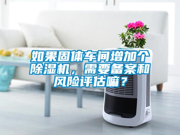 如果固體車間增加個(gè)除濕機(jī)，需要備案和風(fēng)險(xiǎn)評(píng)估嘛？