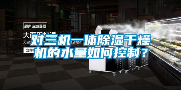 對(duì)三機(jī)一體除濕干燥機(jī)的水量如何控制？