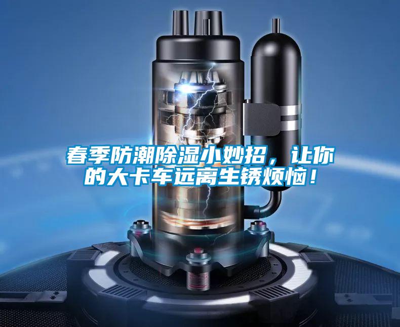春季防潮除濕小妙招，讓你的大卡車(chē)遠(yuǎn)離生銹煩惱！