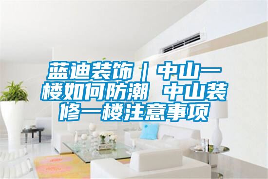 藍迪裝飾｜中山一樓如何防潮 中山裝修一樓注意事項