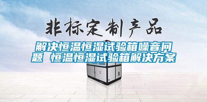 解決恒溫恒濕試驗箱噪音問題 恒溫恒濕試驗箱解決方案