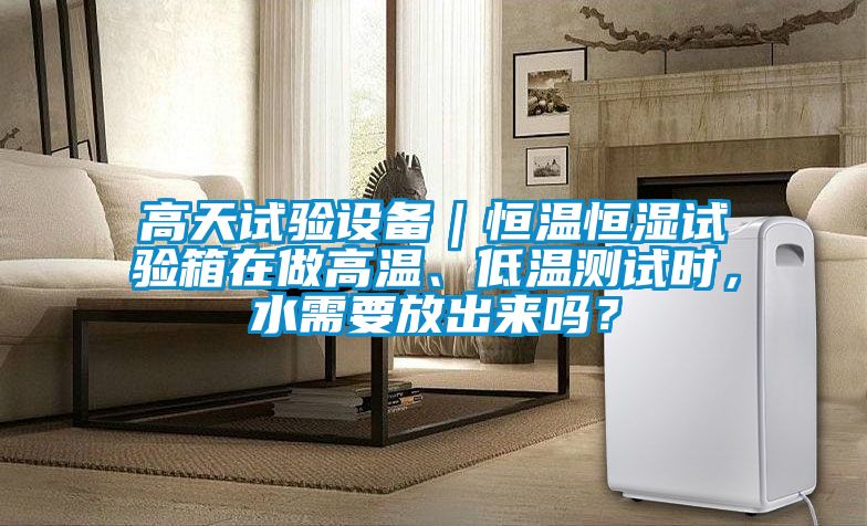 高天試驗設(shè)備｜恒溫恒濕試驗箱在做高溫、低溫測試時，水需要放出來嗎？